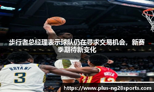 步行者总经理表示球队仍在寻求交易机会，新赛季期待新变化