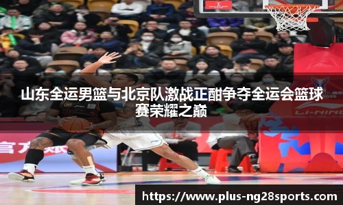 山东全运男篮与北京队激战正酣争夺全运会篮球赛荣耀之巅