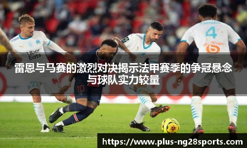 雷恩与马赛的激烈对决揭示法甲赛季的争冠悬念与球队实力较量