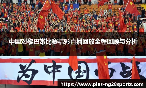 中国对黎巴嫩比赛精彩直播回放全程回顾与分析